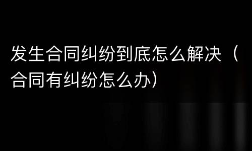 发生合同纠纷到底怎么解决（合同有纠纷怎么办）