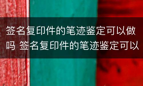 签名复印件的笔迹鉴定可以做吗 签名复印件的笔迹鉴定可以做吗有效吗