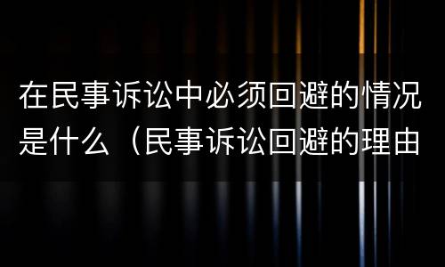 在民事诉讼中必须回避的情况是什么（民事诉讼回避的理由有哪些）