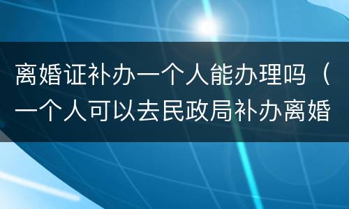 离婚证补办一个人能办理吗（一个人可以去民政局补办离婚证吗）