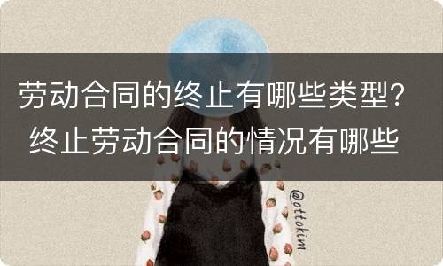 劳动合同的终止有哪些类型？ 终止劳动合同的情况有哪些