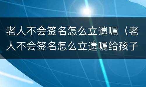 老人不会签名怎么立遗嘱（老人不会签名怎么立遗嘱给孩子）