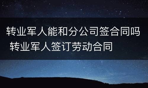 转业军人能和分公司签合同吗 转业军人签订劳动合同