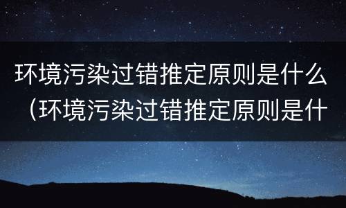 环境污染过错推定原则是什么（环境污染过错推定原则是什么内容）