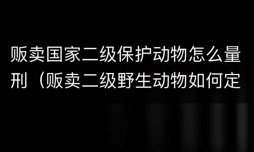 贩卖国家二级保护动物怎么量刑（贩卖二级野生动物如何定罪）