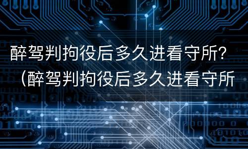 醉驾判拘役后多久进看守所？（醉驾判拘役后多久进看守所探视）