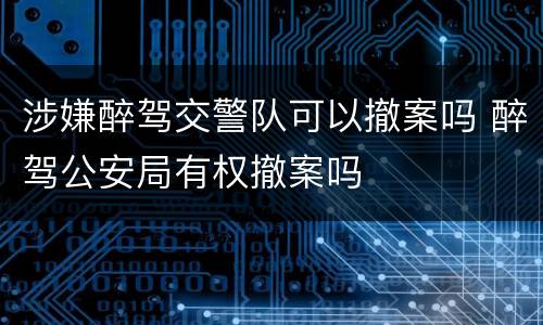 涉嫌醉驾交警队可以撤案吗 醉驾公安局有权撤案吗