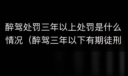 醉驾处罚三年以上处罚是什么情况（醉驾三年以下有期徒刑）