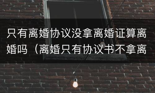 只有离婚协议没拿离婚证算离婚吗（离婚只有协议书不拿离婚证书行吗）