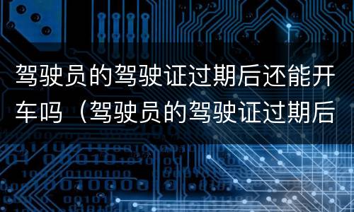 驾驶员的驾驶证过期后还能开车吗（驾驶员的驾驶证过期后还能开车吗怎么处罚）