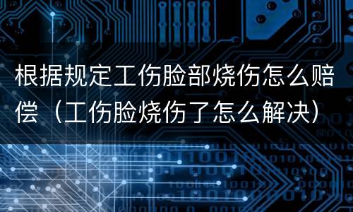 根据规定工伤脸部烧伤怎么赔偿（工伤脸烧伤了怎么解决）