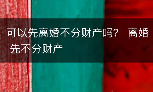 可以先离婚不分财产吗？ 离婚 先不分财产