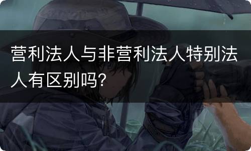 营利法人与非营利法人特别法人有区别吗？