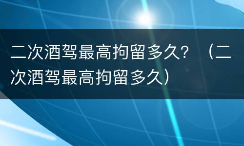 二次酒驾最高拘留多久？（二次酒驾最高拘留多久）