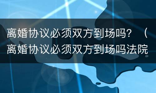 离婚协议必须双方到场吗？（离婚协议必须双方到场吗法院）