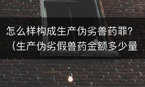 怎么样构成生产伪劣兽药罪？（生产伪劣假兽药金额多少量刑）