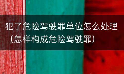 犯了危险驾驶罪单位怎么处理（怎样构成危险驾驶罪）