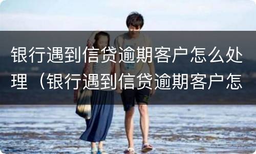 银行遇到信贷逾期客户怎么处理（银行遇到信贷逾期客户怎么处理呢）