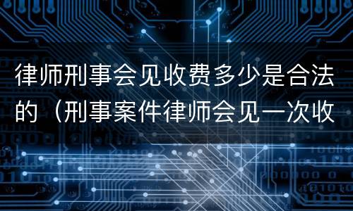 律师刑事会见收费多少是合法的（刑事案件律师会见一次收费多少）