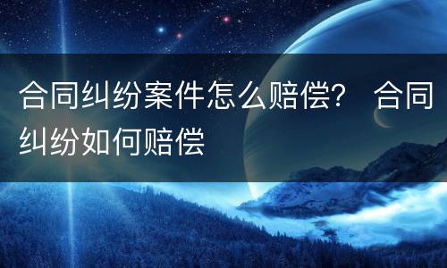 合同纠纷案件怎么赔偿？ 合同纠纷如何赔偿