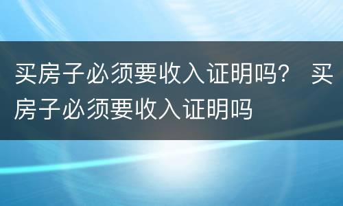 买房子必须要收入证明吗？ 买房子必须要收入证明吗