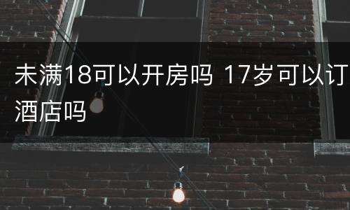 未满18可以开房吗 17岁可以订酒店吗