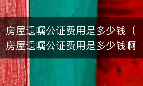 房屋遗嘱公证费用是多少钱（房屋遗嘱公证费用是多少钱啊）