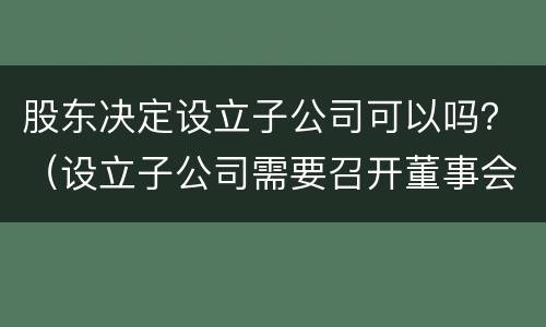 股东决定设立子公司可以吗？（设立子公司需要召开董事会还是股东会）