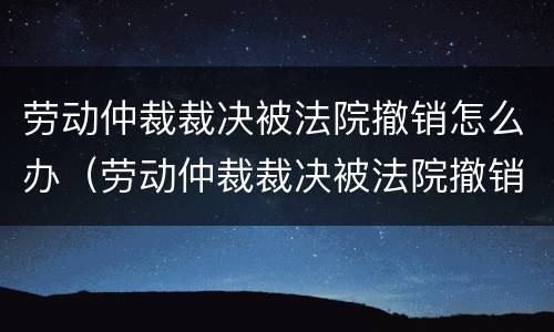劳动仲裁裁决被法院撤销怎么办（劳动仲裁裁决被法院撤销怎么办呢）