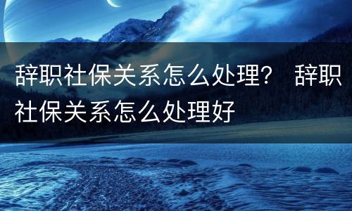 辞职社保关系怎么处理？ 辞职社保关系怎么处理好