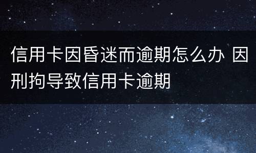 信用卡因昏迷而逾期怎么办 因刑拘导致信用卡逾期