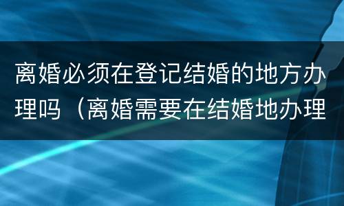 离婚必须在登记结婚的地方办理吗（离婚需要在结婚地办理吗）