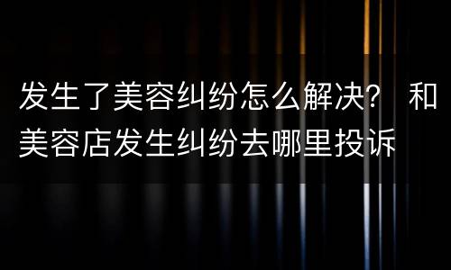 发生了美容纠纷怎么解决？ 和美容店发生纠纷去哪里投诉