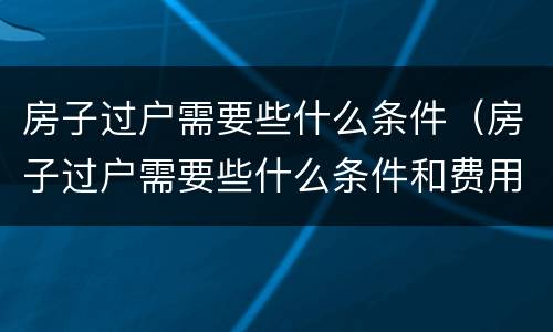 房子过户需要些什么条件（房子过户需要些什么条件和费用）