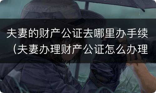 夫妻的财产公证去哪里办手续（夫妻办理财产公证怎么办理）