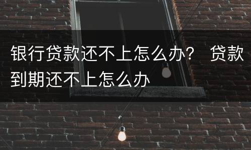 银行贷款还不上怎么办？ 贷款到期还不上怎么办