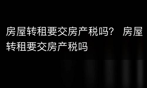 房屋转租要交房产税吗？ 房屋转租要交房产税吗