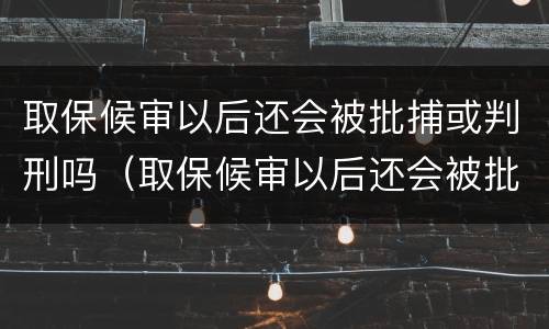 取保候审以后还会被批捕或判刑吗（取保候审以后还会被批捕或判刑吗）