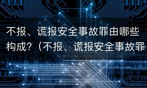 不报、谎报安全事故罪由哪些构成?（不报、谎报安全事故罪的构成要件）