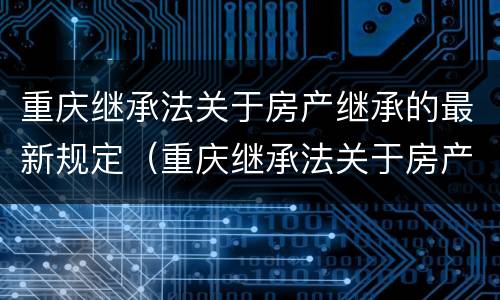 重庆继承法关于房产继承的最新规定（重庆继承法关于房产继承的最新规定解读）