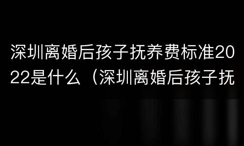 深圳离婚后孩子抚养费标准2022是什么（深圳离婚后孩子抚养费标准2022是什么样的）