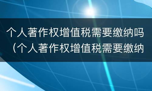 个人著作权增值税需要缴纳吗（个人著作权增值税需要缴纳吗知乎）