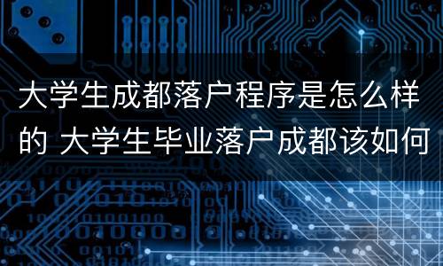 大学生成都落户程序是怎么样的 大学生毕业落户成都该如何办理
