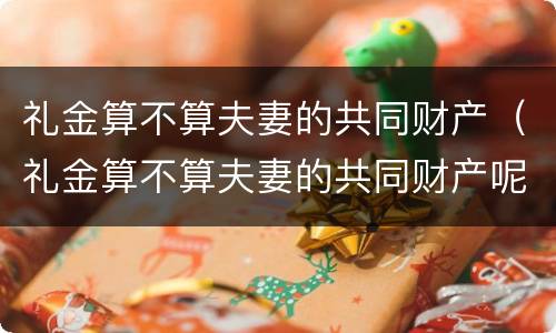 礼金算不算夫妻的共同财产（礼金算不算夫妻的共同财产呢）