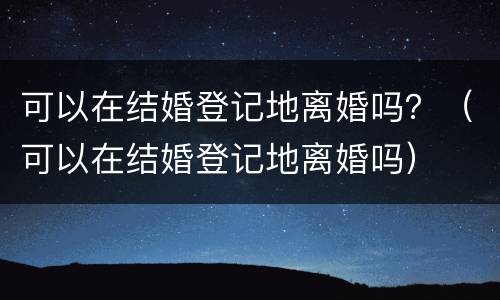 可以在结婚登记地离婚吗？（可以在结婚登记地离婚吗）