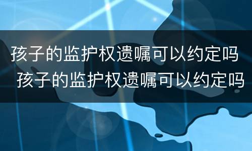 孩子的监护权遗嘱可以约定吗 孩子的监护权遗嘱可以约定吗合法吗