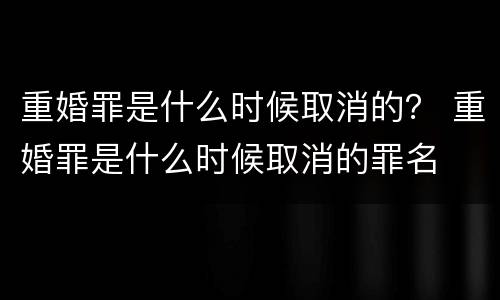 重婚罪是什么时候取消的？ 重婚罪是什么时候取消的罪名