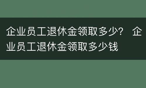 企业员工退休金领取多少？ 企业员工退休金领取多少钱