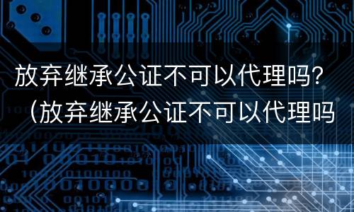 放弃继承公证不可以代理吗？（放弃继承公证不可以代理吗）