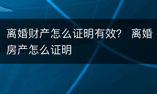 离婚财产怎么证明有效？ 离婚房产怎么证明